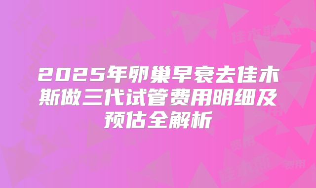 2025年卵巢早衰去佳木斯做三代试管费用明细及预估全解析