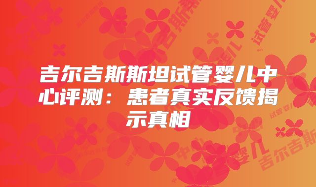 吉尔吉斯斯坦试管婴儿中心评测:患者真实反馈揭示真相