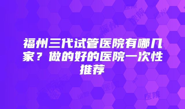 福州三代试管医院有哪几家?做的好的医院一次性推荐