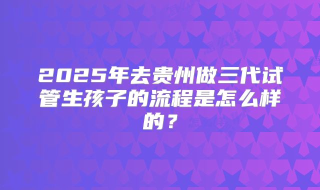 2025年去贵州做三代试管生孩子的流程是怎么样的?