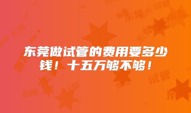 东莞做试管的费用要多少钱！十五万够不够！