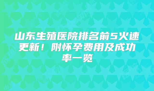 山东生殖医院排名前5火速更新!附怀孕费用及成功率一览
