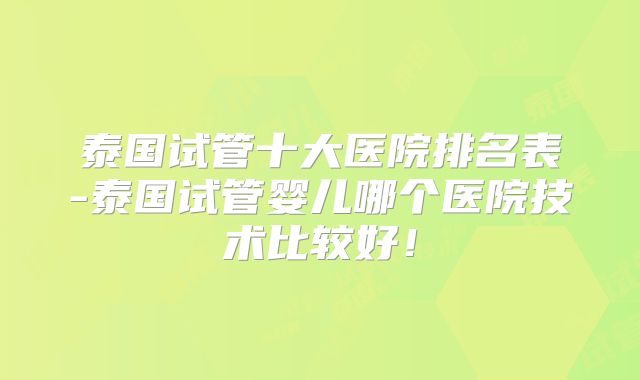 泰国试管十大医院排名表-泰国试管婴儿哪个医院技术比较好！