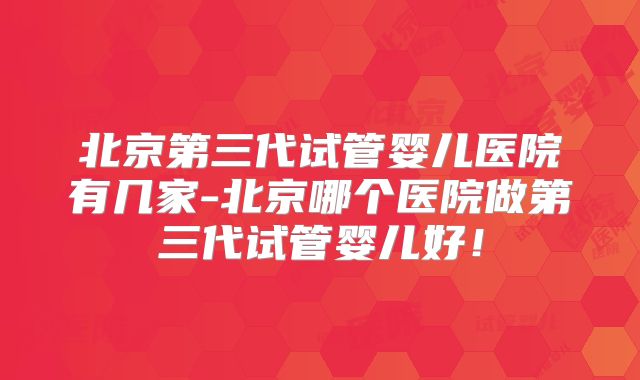 北京第三代试管婴儿医院有几家-北京哪个医院做第三代试管婴儿好！