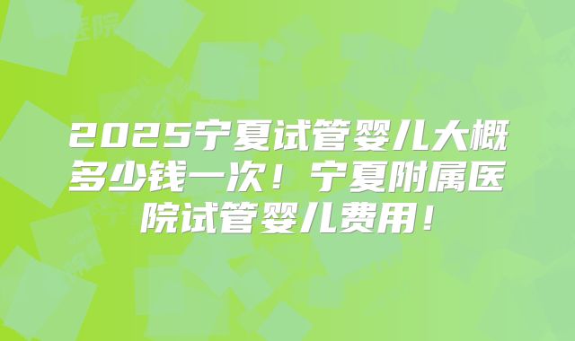 2025宁夏试管婴儿大概多少钱一次！宁夏附属医院试管婴儿费用！