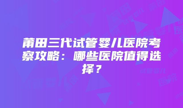 莆田三代试管婴儿医院考察攻略：哪些医院值得选择？