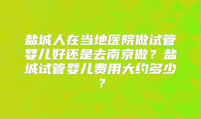 盐城人在当地医院做试管婴儿好还是去南京做？盐城试管婴儿费用大约多少？