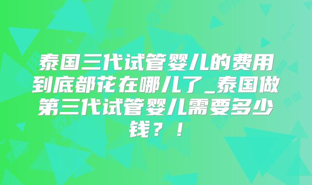 泰国三代试管婴儿的费用到底都花在哪儿了_泰国做第三代试管婴儿需要多少钱?!
