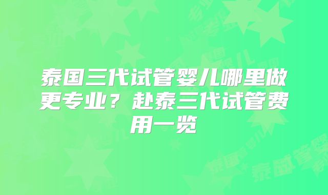 泰国三代试管婴儿哪里做更专业?赴泰三代试管费用一览