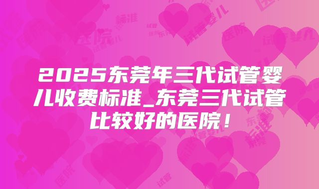 2025东莞年三代试管婴儿收费标准_东莞三代试管比较好的医院!