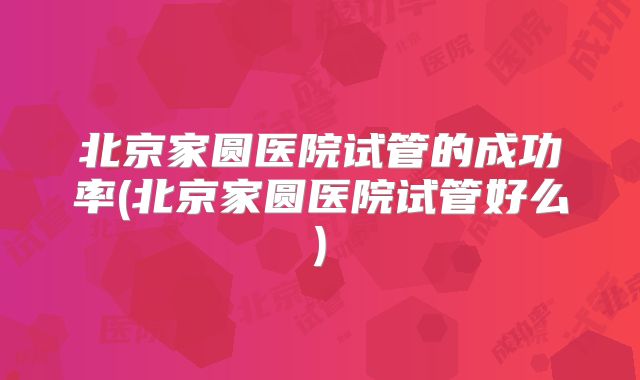 北京家圆医院试管的成功率(北京家圆医院试管好么)