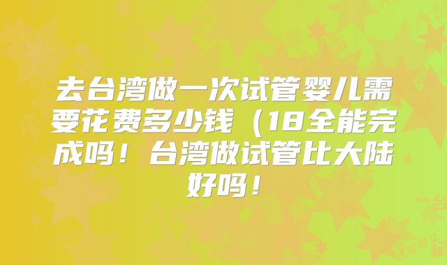 去台湾做一次试管婴儿需要花费多少钱(18全能完成吗!台湾做试管比大陆好吗!