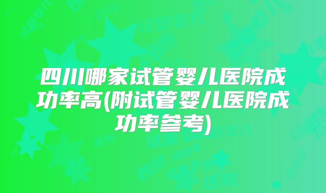 四川哪家试管婴儿医院成功率高(附试管婴儿医院成功率参考)