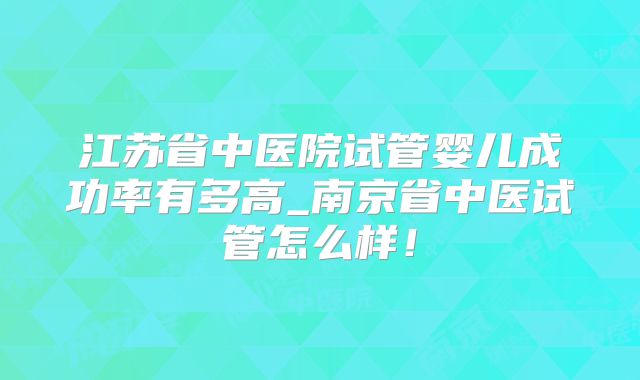 江苏省中医院试管婴儿成功率有多高_南京省中医试管怎么样！