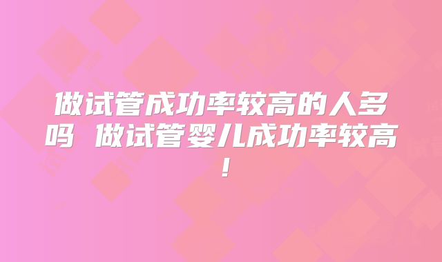 做试管成功率较高的人多吗 做试管婴儿成功率较高！