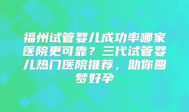 福州试管婴儿成功率哪家医院更可靠?三代试管婴儿热门医院推荐,助你圆梦好孕