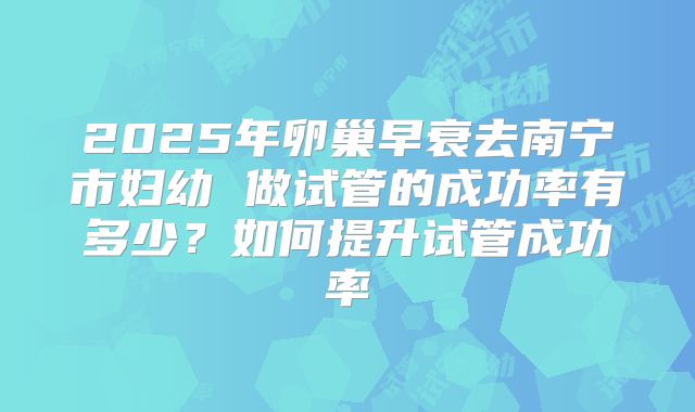2025年卵巢早衰去南宁市妇幼 做试管的成功率有多少?如何提升试管成功率