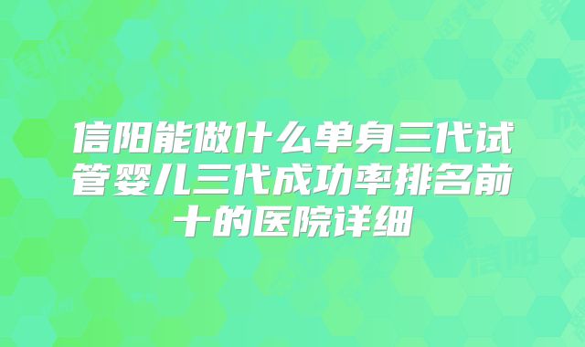 信阳能做什么单身三代试管婴儿三代成功率排名前十的医院详细