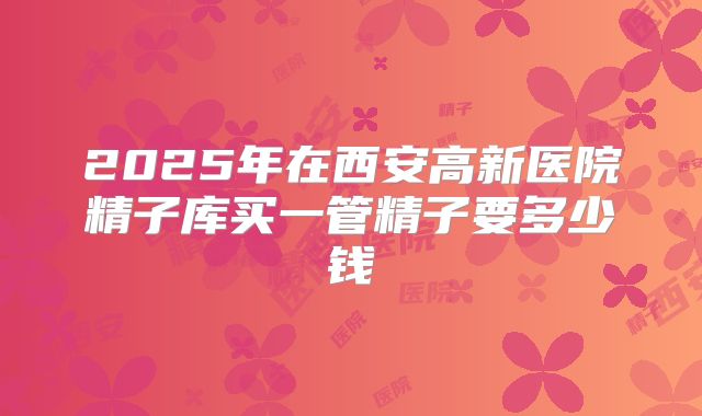 2025年在西安高新医院精子库买一管精子要多少钱