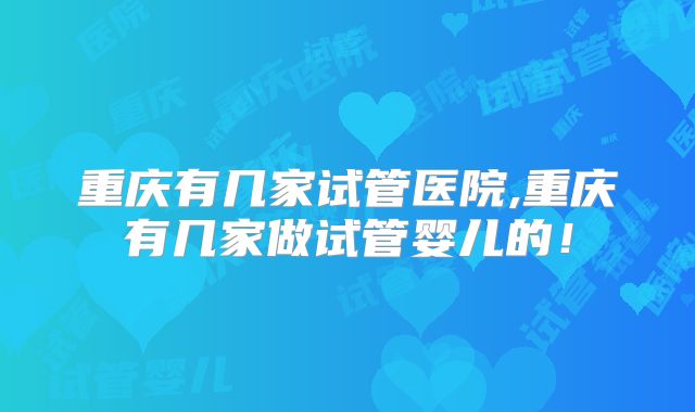 重庆有几家试管医院,重庆有几家做试管婴儿的!