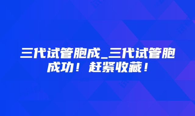 三代试管胞成_三代试管胞成功！赶紧收藏！