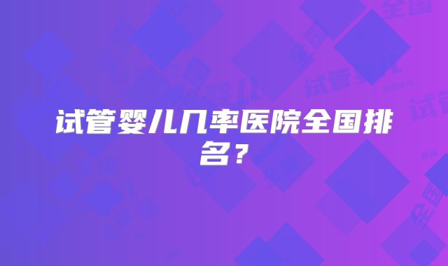 试管婴儿几率医院全国排名？