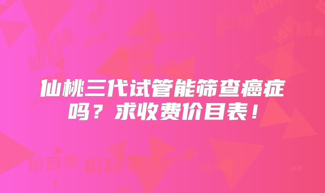 仙桃三代试管能筛查癌症吗？求收费价目表！