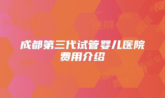 成都第三代试管婴儿医院费用介绍