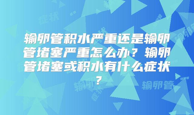 输卵管积水严重还是输卵管堵塞严重怎么办?输卵管堵塞或积水有什么症状?