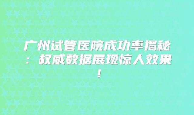 广州试管医院成功率揭秘：权威数据展现惊人效果！