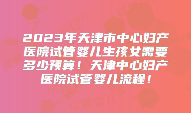 2023年天津市中心妇产医院试管婴儿生孩女需要多少预算！天津中心妇产医院试管婴儿流程！