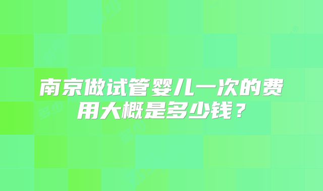 南京做试管婴儿一次的费用大概是多少钱?