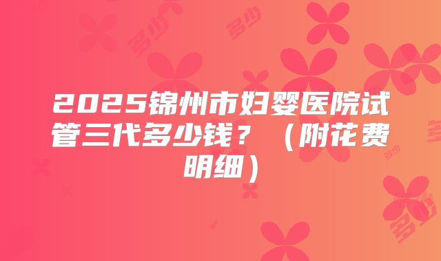 2025锦州市妇婴医院试管三代多少钱?(附花费明细)