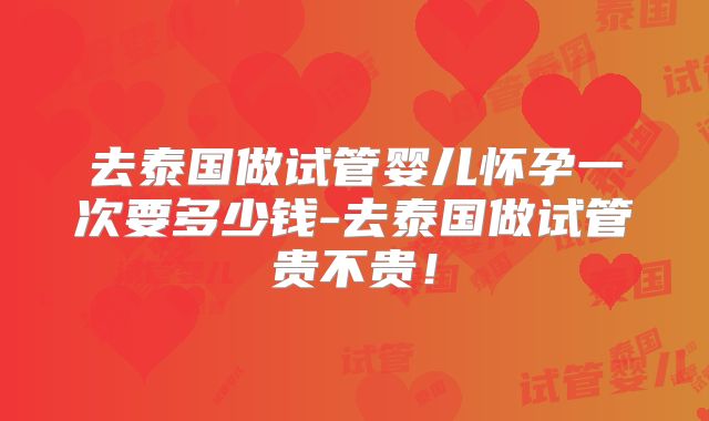 去泰国做试管婴儿怀孕一次要多少钱-去泰国做试管贵不贵!