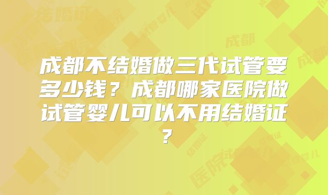 成都不结婚做三代试管要多少钱？成都哪家医院做试管婴儿可以不用结婚证？