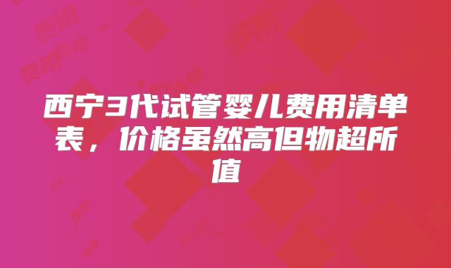 西宁3代试管婴儿费用清单表，价格虽然高但物超所值