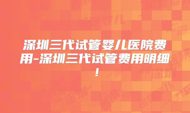 深圳三代试管婴儿医院费用-深圳三代试管费用明细！