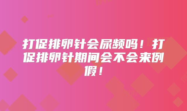 打促排卵针会尿频吗!打促排卵针期间会不会来例假!