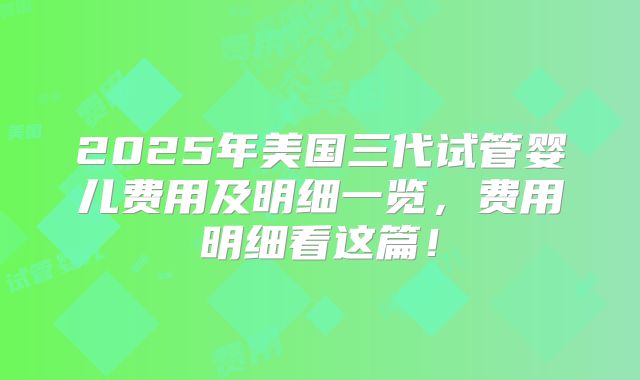 2025年美国三代试管婴儿费用及明细一览,费用明细看这篇!