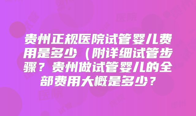 贵州正规医院试管婴儿费用是多少（附详细试管步骤？贵州做试管婴儿的全部费用大概是多少？