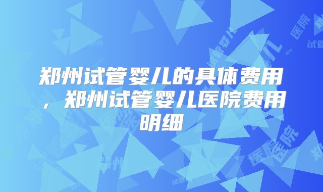 郑州试管婴儿的具体费用，郑州试管婴儿医院费用明细