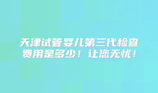 天津试管婴儿第三代检查费用是多少!让您无忧!