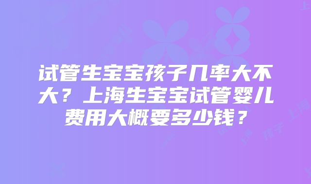 试管生宝宝孩子几率大不大?上海生宝宝试管婴儿费用大概要多少钱?