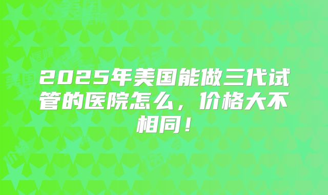 2025年美国能做三代试管的医院怎么，价格大不相同！