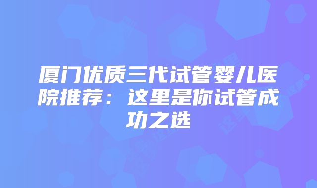 厦门优质三代试管婴儿医院推荐:这里是你试管成功之选