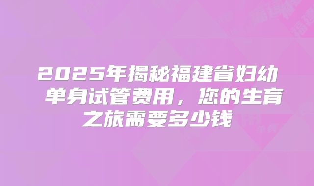 2025年揭秘福建省妇幼 单身试管费用，您的生育之旅需要多少钱