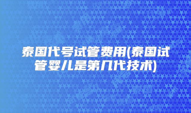 泰国代号试管费用(泰国试管婴儿是第几代技术)