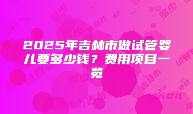 2025年吉林市做试管婴儿要多少钱?费用项目一览