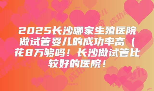2025长沙哪家生殖医院做试管婴儿的成功率高(花8万够吗!长沙做试管比较好的医院!