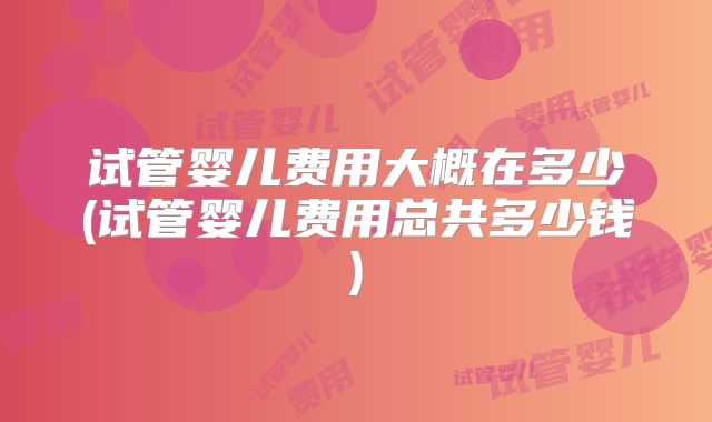 试管婴儿费用大概在多少(试管婴儿费用总共多少钱)